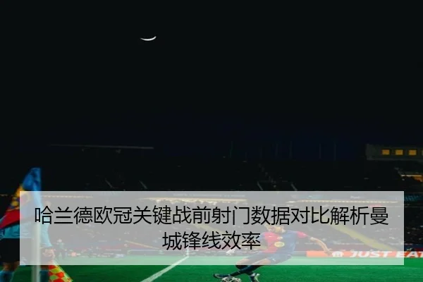 哈兰德欧冠关键战前射门数据对比解析曼城锋线效率